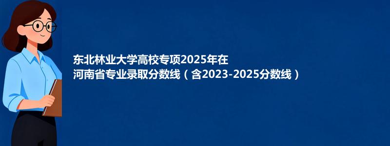 东北林业大学高校专项2025年在河南分数线和最低位次(含2023-2025历年)