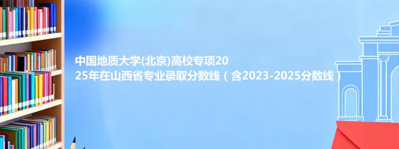 中国地质大学(北京)高校专项2025年在山西录取分数线和最低位次(含2023-2025历年)
