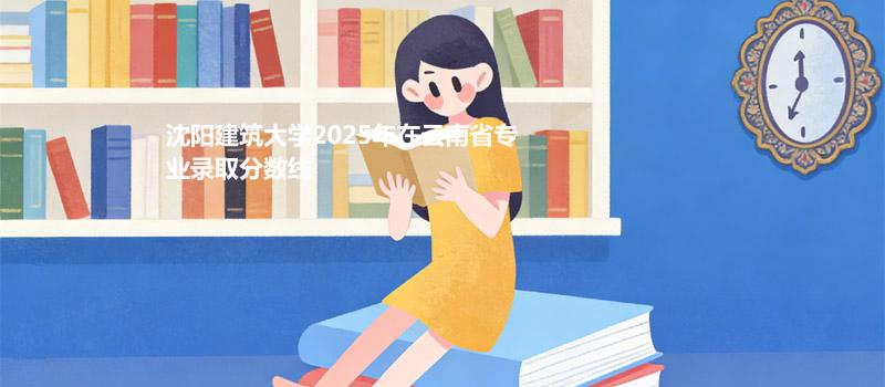 沈阳建筑大学2025高考在云南专业录取分汇总（2026考生参考）