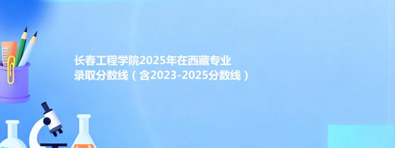 长春工程学院2025年在西藏专业分数线和位次(含2023-2025历年)