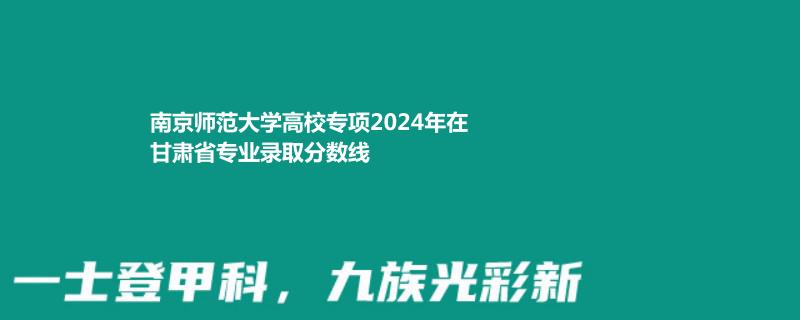 南京师范大学高校专项2024甘肃专业录取分数线