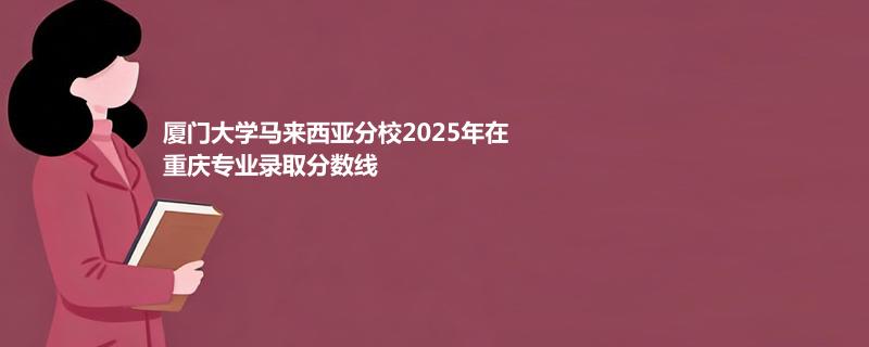 厦门大学马来西亚分校2025在重庆录取专业分数汇总 2026多少分能考上
