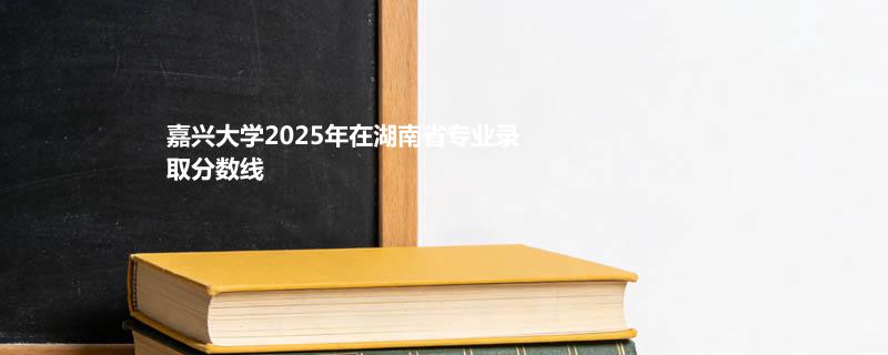 嘉兴大学2025在湖南专业录取最低分汇总 2026参考