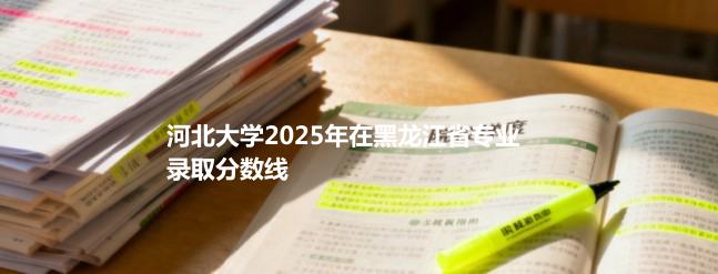 河北大学2025在黑龙江专业录取最低分