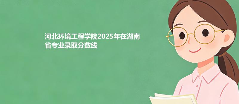 河北环境工程学院2025在湖南专业录取最低分