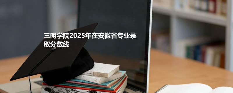 三明学院2025在安徽专业录取最低分 