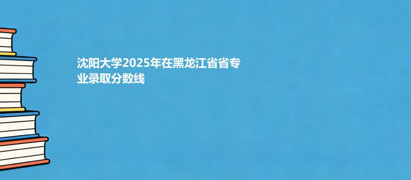 沈阳大学2025高考在黑龙江专业最低分 2026分数参考