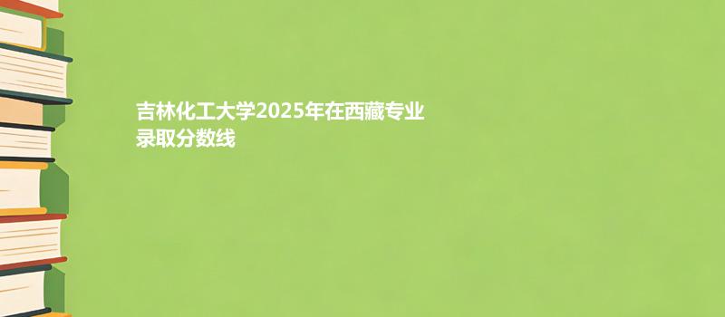 吉林化工大学2025在西藏录取分数线