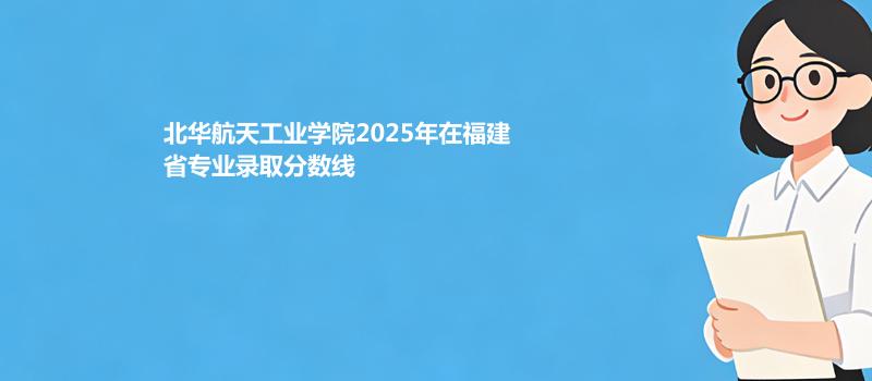 北华航天工业学院2025在福建专业多少分录取