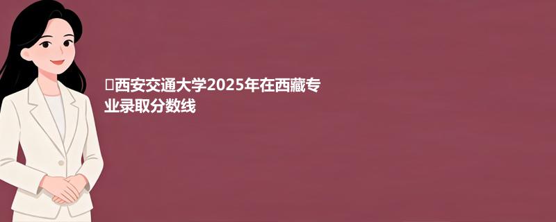 ﻿西安交通大学2025高考在西藏专业录取最低分数线