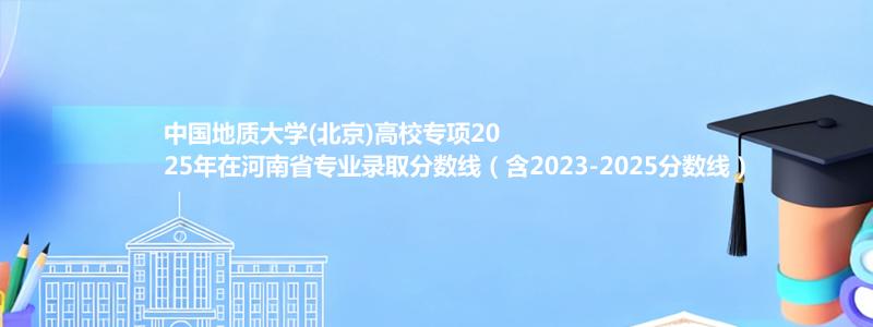 中国地质大学(北京)高校专项2025年在河南录取分数线和最低位次(含2023-2025历年)