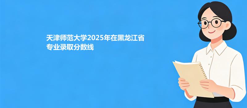 天津师范大学2025在黑龙江专业分数线和录取位次