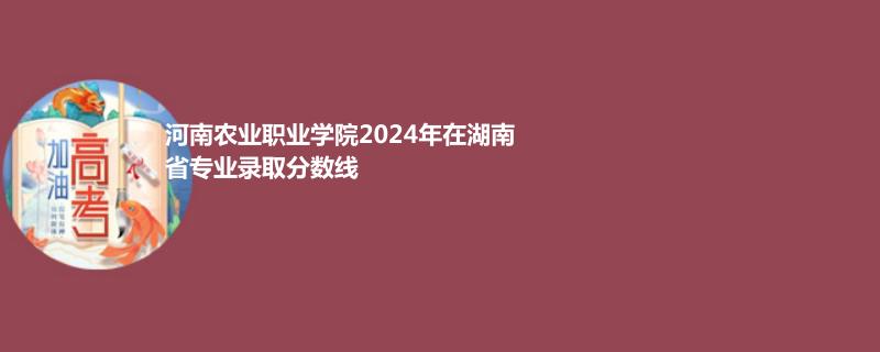 河南农业职业学院2024年在湖南省录取分数线