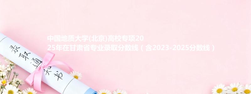 中国地质大学(北京)高校专项2025年在甘肃录取分数线和最低位次(含2023-2025历年)