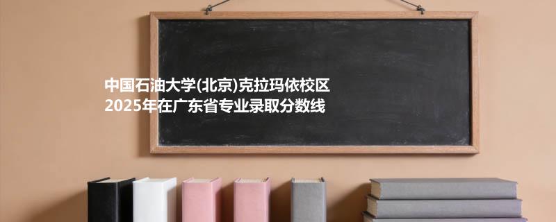 中国石油大学(北京)克拉玛依校2025在广东专业最低分汇总