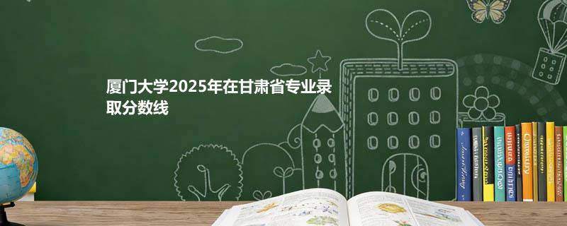 厦门大学2025在甘肃录取分数线：最低581分