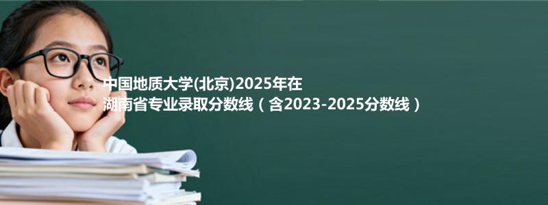 中国地质大学(北京)2025年在湖南录取分数线和最低位次(含2023-2025历年)