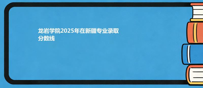 龙岩学院2025在新疆专业录取最低分和最高分汇总