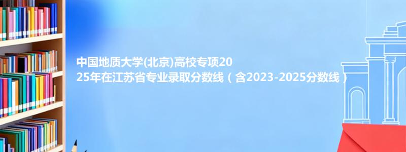 中国地质大学(北京)高校专项2025年在江苏录取分数线和最低位次(含2023-2025历年)
