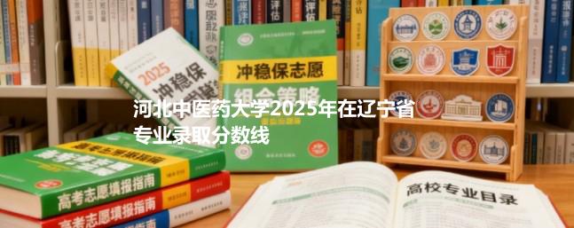 河北中医药大学2025在辽宁专业录取最低分