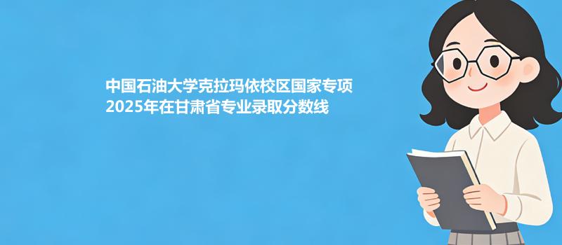 中国石油大学克拉玛依校国家专项2025在甘肃专业录取最低分 容易录取专业汇总
