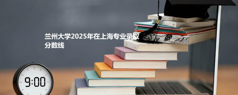 兰州大学2025高考在上海专业分数线和最低分排名