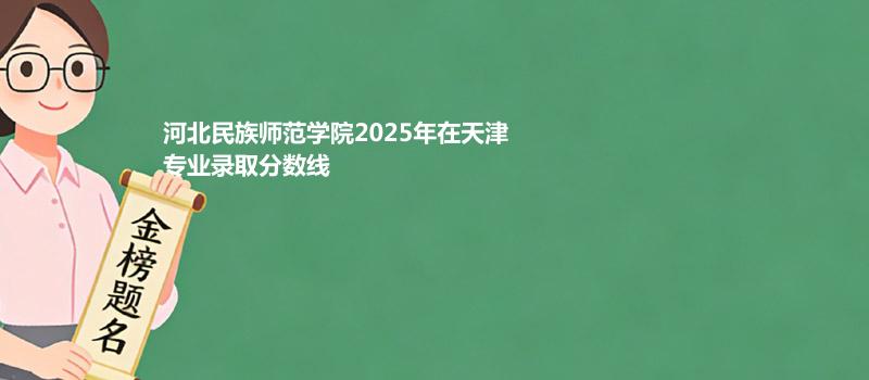 河北民族师范学院2025在天津分专业最低录取分数