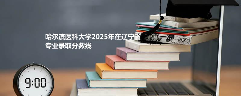 哈尔滨医科大学2025在辽宁物理类最低59分 最低位次37781