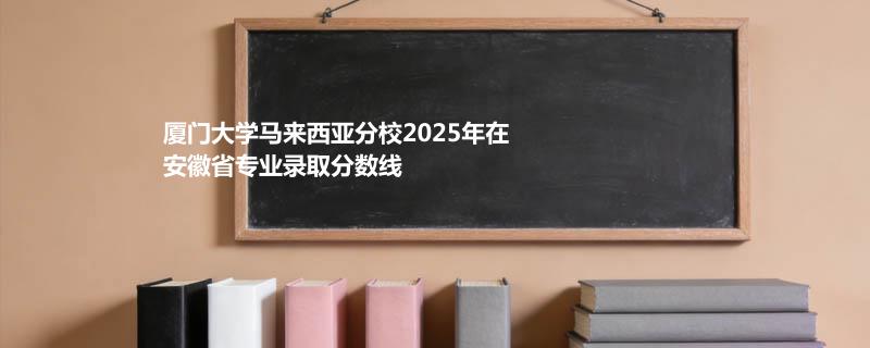 厦门大学马来西亚分校2025在安徽专业录取最低分 