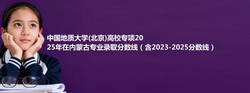中国地质大学(北京)高校专项2025年在内蒙古录取分数线和最低位次(含2023-2025历年)