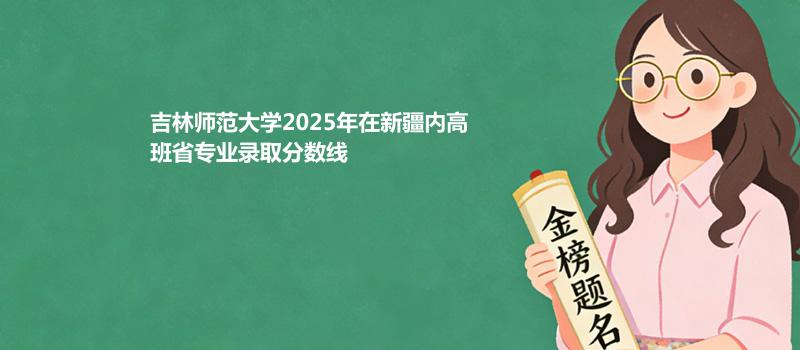 吉林师范大学2025在新疆内高班专业录取最低分和最低分位次