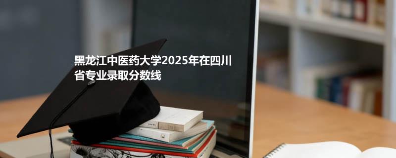黑龙江中医药大学2025在四川专业最低分和位次 2026分数参考