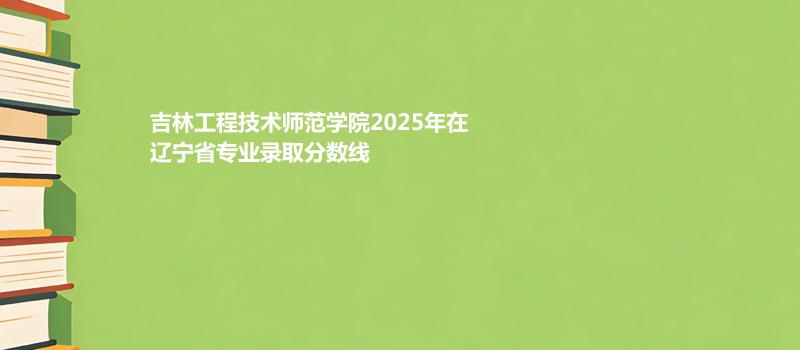吉林工程技术师范学院2025在辽宁专业录取最低分和最低位次