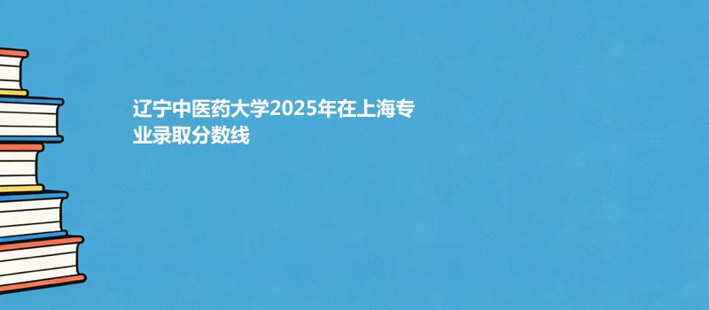 辽宁中医药大学2025高考在上海专业录取最低分详情