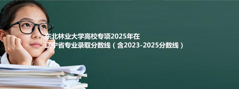 东北林业大学高校专项2025年在辽宁分数线和最低位次(含2023-2025历年)