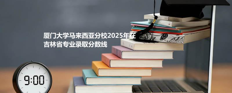 厦门大学马来西亚分校2025在吉林专业录取最低分数线