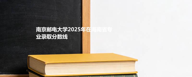 南京邮电大学2025在海南专业分数线：物理类最低666分（位次3661）