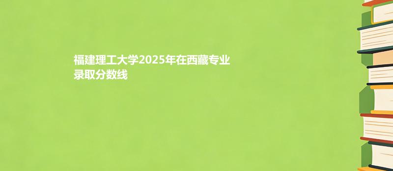 福建理工大学2025在西藏专业多少分录取