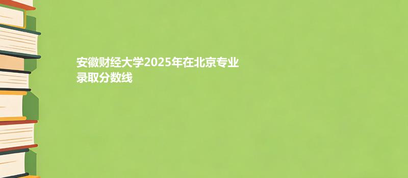 安徽财经大学2025在北京专业录取最低分一览