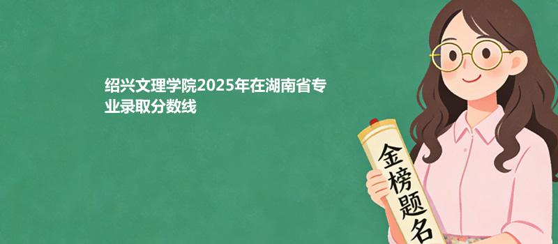 绍兴文理学院2025在湖南专业录取最低分汇总 2026参考