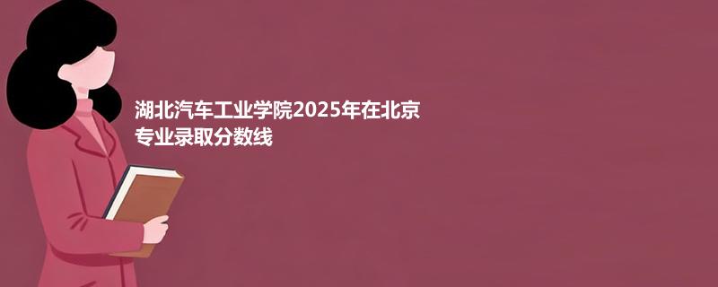 湖北汽车工业学院2025在北京专业录取最低分一览