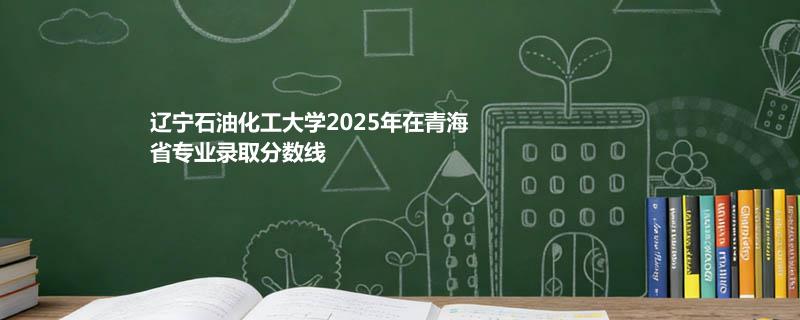 辽宁石油化工大学2025高考在青海专业录取最低分详情