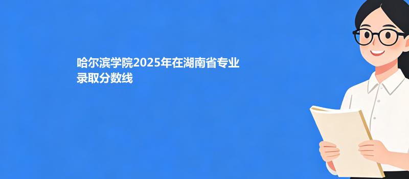 哈尔滨学院2025在湖南录取分数线：物理类最低443分