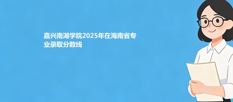 嘉兴南湖学院2025在海南专业录取分详情 2026参考
