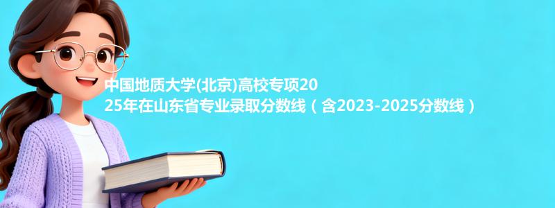 中国地质大学(北京)高校专项2025年在山东录取分数线和最低位次(含2023-2025历年)