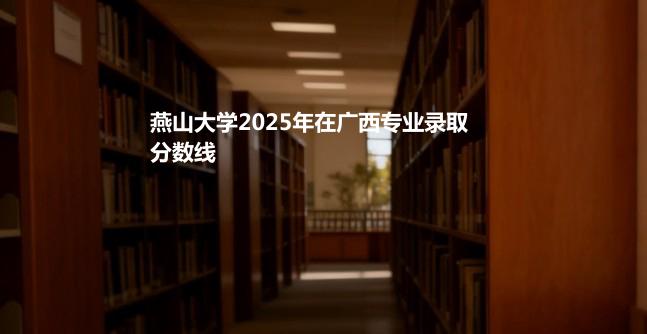 燕山大学2025在广西专业录取最低分和最高分