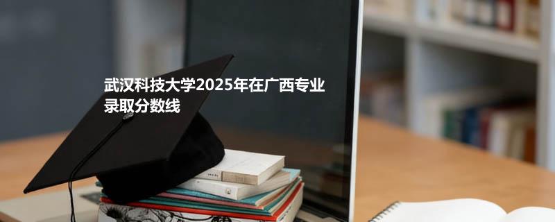 武汉科技大学2025在广西专业录取最低分和最高分