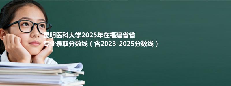 昆明医科大学2025年福建录取分数线解析：口腔医学意外“降温”（2026报考重点参考）