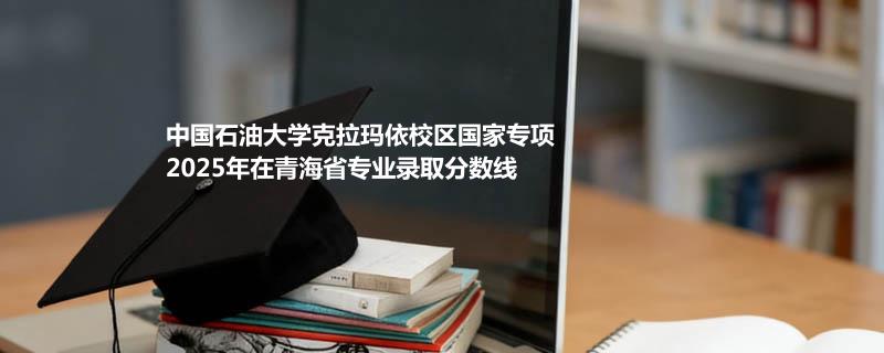 中国石油大学克拉玛依校国家专项2025在青海专业录取最低分数汇总 2026参考