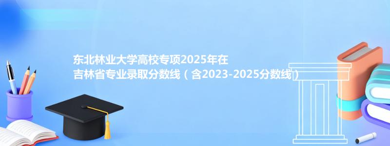 东北林业大学高校专项2025年在吉林分数线和最低位次(含2023-2025历年)